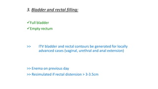 3. Bladder and rectal filling:
Full bladder
Empty rectum
>> ITV bladder and rectal contours be generated for locally
advanced cases (vaginal, urethral and anal extension)
>> Enema on previous day
>> Resimulated if rectal distension > 3-3.5cm
 