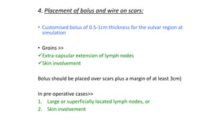 4. Placement of bolus and wire on scars:
• Customised bolus of 0.5-1cm thickness for the vulvar region at
simulation
• Groins >>
Extra-capsular extension of lymph nodes
Skin involvement
Bolus should be placed over scars plus a margin of at least 3cm)
In pre-operative cases>>
1. Large or superficially located lymph nodes, or
2. Skin involvement
 