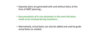 • Separate plans are generated with and without bolus at the
time of IMRT planning…
• Documentation of In vivo dosimetry in the event the bolus
needs to be removed during treatment….
• Alternatively, virtual bolus can also be added and used to guide
actual bolus as needed.
 