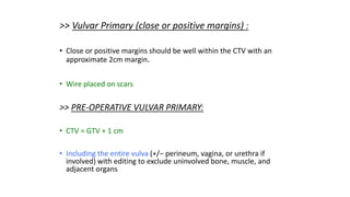 >> Vulvar Primary (close or positive margins) :
• Close or positive margins should be well within the CTV with an
approximate 2cm margin.
• Wire placed on scars
>> PRE-OPERATIVE VULVAR PRIMARY:
• CTV = GTV + 1 cm
• Including the entire vulva (+/− perineum, vagina, or urethra if
involved) with editing to exclude uninvolved bone, muscle, and
adjacent organs
 