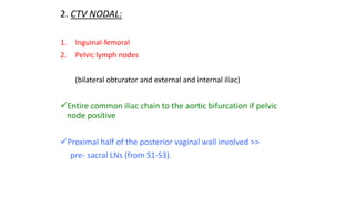 2. CTV NODAL:
1. Inguinal-femoral
2. Pelvic lymph nodes
(bilateral obturator and external and internal iliac)
Entire common iliac chain to the aortic bifurcation if pelvic
node positive
Proximal half of the posterior vaginal wall involved >>
pre- sacral LNs (from S1-S3).
 