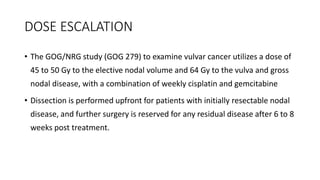 DOSE ESCALATION
• The GOG/NRG study (GOG 279) to examine vulvar cancer utilizes a dose of
45 to 50 Gy to the elective nodal volume and 64 Gy to the vulva and gross
nodal disease, with a combination of weekly cisplatin and gemcitabine
• Dissection is performed upfront for patients with initially resectable nodal
disease, and further surgery is reserved for any residual disease after 6 to 8
weeks post treatment.
 