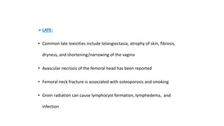 LATE:
• Common late toxicities include telangiectasia, atrophy of skin, fibrosis,
dryness, and shortening/narrowing of the vagina
• Avascular necrosis of the femoral head has been reported
• Femoral neck fracture is associated with osteoporosis and smoking
• Groin radiation can cause lymphocyst formation, lymphedema, and
infection
 