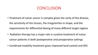 CONCLUSION
• Treatment of vulvar cancer is complex given the rarity of the disease,
the sensitivity of the tissues, the irregularities in shape, and the
requirements for differential dosing of many different target regions
• Radiation therapy has a major role in curative treatment of vulvar
cancer patients in both postoperative and preoperative settings
• Combined modality treatment gives improved local control and DFS
 