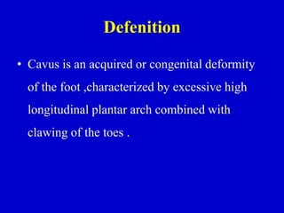 Defenition
• Cavus is an acquired or congenital deformity
of the foot ,characterized by excessive high
longitudinal plantar arch combined with
clawing of the toes .
 