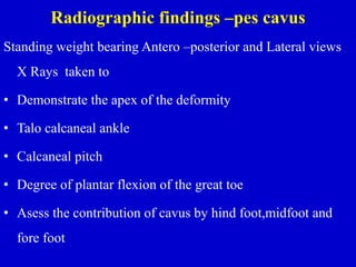 Radiographic findings –pes cavus
Standing weight bearing Antero –posterior and Lateral views
X Rays taken to
• Demonstrate the apex of the deformity
• Talo calcaneal ankle
• Calcaneal pitch
• Degree of plantar flexion of the great toe
• Asess the contribution of cavus by hind foot,midfoot and
fore foot
 