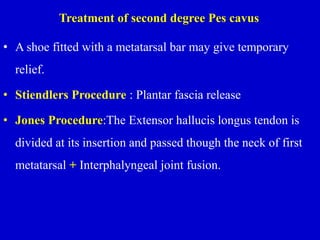 Treatment of second degree Pes cavus
• A shoe fitted with a metatarsal bar may give temporary
relief.
• Stiendlers Procedure : Plantar fascia release
• Jones Procedure:The Extensor hallucis longus tendon is
divided at its insertion and passed though the neck of first
metatarsal + Interphalyngeal joint fusion.
 