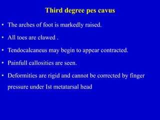 Third degree pes cavus
• The arches of foot is markedly raised.
• All toes are clawed .
• Tendocalcaneus may begin to appear contracted.
• Painfull callosities are seen.
• Deformities are rigid and cannot be corrected by finger
pressure under Ist metatarsal head
 
