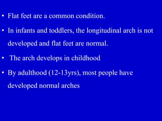 • Flat feet are a common condition.
• In infants and toddlers, the longitudinal arch is not
developed and flat feet are normal.
• The arch develops in childhood
• By adulthood (12-13yrs), most people have
developed normal arches
 