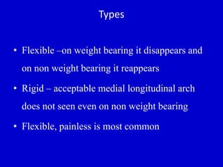 Types
• Flexible –on weight bearing it disappears and
on non weight bearing it reappears
• Rigid – acceptable medial longitudinal arch
does not seen even on non weight bearing
• Flexible, painless is most common
 