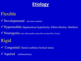 Etiology
Flexible
Developmental – the most common
Hypermobile (ligamentous hyperlaxity; Ehlers-Donlos, Marfans)
Neurogenic( rare and usually cause the reverse-Pes Cavus)
Rigid
 Congenital (Tarsal coalition,Vertical talus)
Aquired )inflammatory)
 