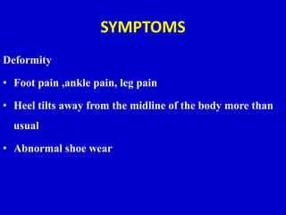 SYMPTOMS
Deformity
• Foot pain ,ankle pain, leg pain
• Heel tilts away from the midline of the body more than
usual
• Abnormal shoe wear
 