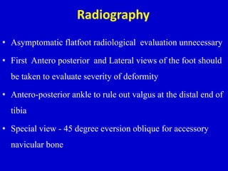 Radiography
• Asymptomatic flatfoot radiological evaluation unnecessary
• First Antero posterior and Lateral views of the foot should
be taken to evaluate severity of deformity
• Antero-posterior ankle to rule out valgus at the distal end of
tibia
• Special view - 45 degree eversion oblique for accessory
navicular bone
 