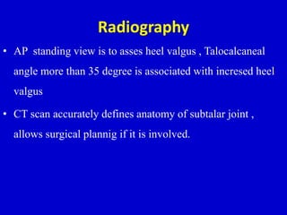 Radiography
• AP standing view is to asses heel valgus , Talocalcaneal
angle more than 35 degree is associated with incresed heel
valgus
• CT scan accurately defines anatomy of subtalar joint ,
allows surgical plannig if it is involved.
 