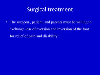 Surgical treatment
• The surgeon , patient, and parents must be willing to
exchange loss of eversion and inversion of the foot
for relief of pain and disability .
 