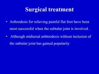 Surgical treatment
• Arthrodesis for relieving painful flat foot have been
most successful when the subtalar joint is involved .
• Although midtarsal arthtrodesis without inclusion of
the subtalar joint has gained popularity
 