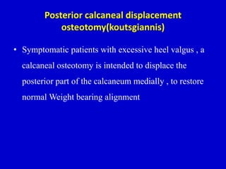 Posterior calcaneal displacement
osteotomy(koutsgiannis)
• Symptomatic patients with excessive heel valgus , a
calcaneal osteotomy is intended to displace the
posterior part of the calcaneum medially , to restore
normal Weight bearing alignment
 