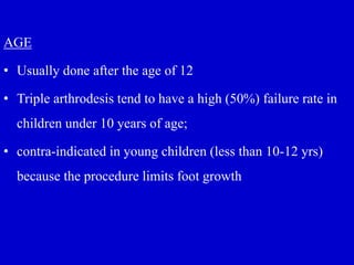 AGE
• Usually done after the age of 12
• Triple arthrodesis tend to have a high (50%) failure rate in
children under 10 years of age;
• contra-indicated in young children (less than 10-12 yrs)
because the procedure limits foot growth
 