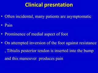 Clinical presntation
• Often incidental, many patients are asymptomatic
• Pain
• Prominence of medial aspect of foot
• On attempted inversion of the foot against resistance
, Tibialis posterior tendon is inserted into the bump
and this maneuver produces pain
 