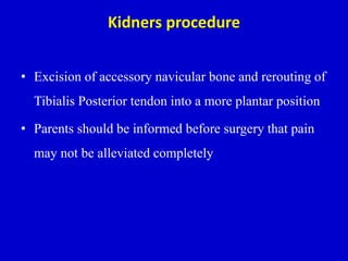 Kidners procedure
• Excision of accessory navicular bone and rerouting of
Tibialis Posterior tendon into a more plantar position
• Parents should be informed before surgery that pain
may not be alleviated completely
 