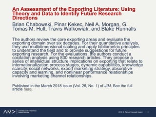 | 42018 S. Tamer Cavusgil Award
An Assessment of the Exporting Literature: Using
Theory and Data to Identify Future Research
Directions
Brian Chabowski, Pinar Kekec, Neil A. Morgan, G.
Tomas M. Hult, Travis Walkowiak, and Blake Runnalls
The authors review the core exporting areas and evaluate the
exporting domain over six decades. For their quantitative analysis,
they use multidimensional scaling and apply bibliometric principles
to understand the field and to provide suggestions for future
exporting research. For the evaluations, the authors conduct a
cocitation analysis using 830 research articles. They propose a
series of intellectual structure implications on exporting that relate to
internationalization process stages, dynamic capabilities, knowledge
scarcity, social networks, export marketing strategy, absorptive
capacity and learning, and nonlinear performance relationships
involving marketing channel relationships.
Published in the March 2018 issue (Vol. 26, No. 1) of JIM. See the full
article here.
 
