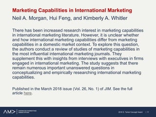 | 62018 S. Tamer Cavusgil Award
Marketing Capabilities in International Marketing
Neil A. Morgan, Hui Feng, and Kimberly A. Whitler
There has been increased research interest in marketing capabilities
in international marketing literature. However, it is unclear whether
and how international marketing capabilities differ from marketing
capabilities in a domestic market context. To explore this question,
the authors conduct a review of studies of marketing capabilities in
the most influential international marketing journals. They
supplement this with insights from interviews with executives in firms
engaged in international marketing. The study suggests that there
remain numerous important unanswered questions in
conceptualizing and empirically researching international marketing
capabilities.
Published in the March 2018 issue (Vol. 26, No. 1) of JIM. See the full
article here.
 