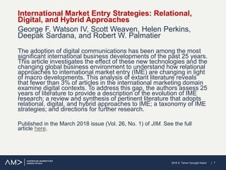 | 72018 S. Tamer Cavusgil Award
International Market Entry Strategies: Relational,
Digital, and Hybrid Approaches
George F. Watson IV, Scott Weaven, Helen Perkins,
Deepak Sardana, and Robert W. Palmatier
The adoption of digital communications has been among the most
significant international business developments of the past 25 years.
This article investigates the effect of these new technologies and the
changing global business environment to understand how relational
approaches to international market entry (IME) are changing in light
of macro developments. This analysis of extant literature reveals
that fewer than 3% of articles in the international marketing domain
examine digital contexts. To address this gap, the authors assess 25
years of literature to provide a description of the evolution of IME
research; a review and synthesis of pertinent literature that adopts
relational, digital, and hybrid approaches to IME; a taxonomy of IME
strategies; and directions for further research.
Published in the March 2018 issue (Vol. 26, No. 1) of JIM. See the full
article here.
 