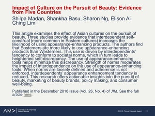 | 82018 S. Tamer Cavusgil Award
Impact of Culture on the Pursuit of Beauty: Evidence
from Five Countries
Shilpa Madan, Shankha Basu, Sharon Ng, Elison Ai
Ching Lim
This article examines the effect of Asian cultures on the pursuit of
beauty. Three studies provide evidence that interdependent self-
construal (more common in Eastern cultures) increases the
likelihood of using appearance-enhancing products. The authors find
that Easterners are more likely to use appearance-enhancing
products than Westerners. This use is driven by interdependents’
tendency to conform to societal norms, which in turn leads to
heightened self-discrepancy. The use of appearance-enhancing
tools helps minimize this discrepancy. Strength of norms moderates
the impact of interdependence on the use of appearance-enhancing
tools. When norms are loosely defined and adherence is not
enforced, interdependents’ appearance enhancement tendency is
reduced. This research offers actionable insights into the pursuit of
beauty, marketing of beauty brands, policy making, and consumer
well-being.
Published in the December 2018 issue (Vol. 26, No. 4) of JIM. See the full
article here.
 
