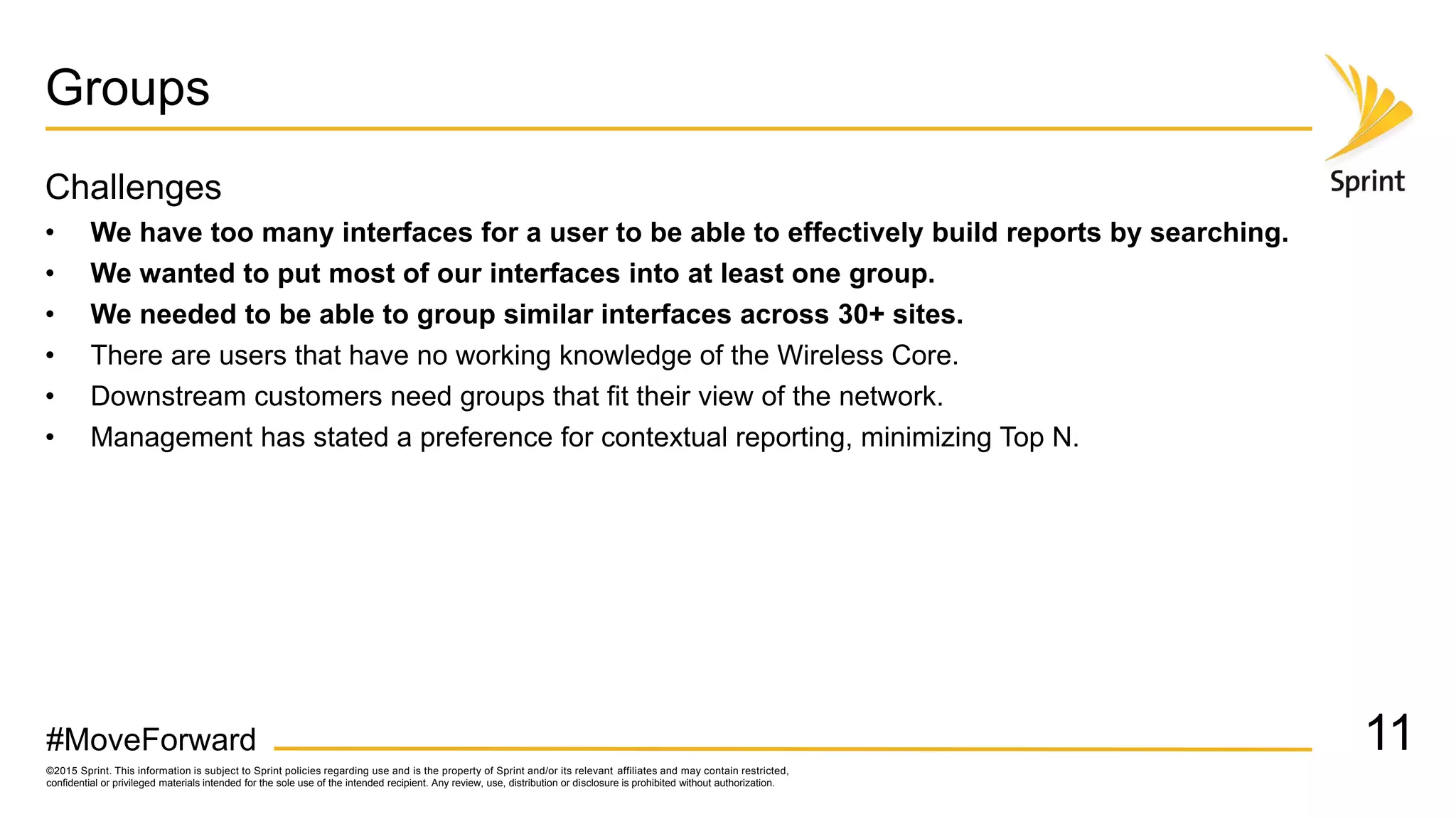 ©2015 Sprint. This information is subject to Sprint policies regarding use and is the property of Sprint and/or its relevant affiliates and may contain restricted,
confidential or privileged materials intended for the sole use of the intended recipient. Any review, use, distribution or disclosure is prohibited without authorization.
#MoveForward
Groups
Challenges
• We have too many interfaces for a user to be able to effectively build reports by searching.
• We wanted to put most of our interfaces into at least one group.
• We needed to be able to group similar interfaces across 30+ sites.
• There are users that have no working knowledge of the Wireless Core.
• Downstream customers need groups that fit their view of the network.
• Management has stated a preference for contextual reporting, minimizing Top N.
11
 