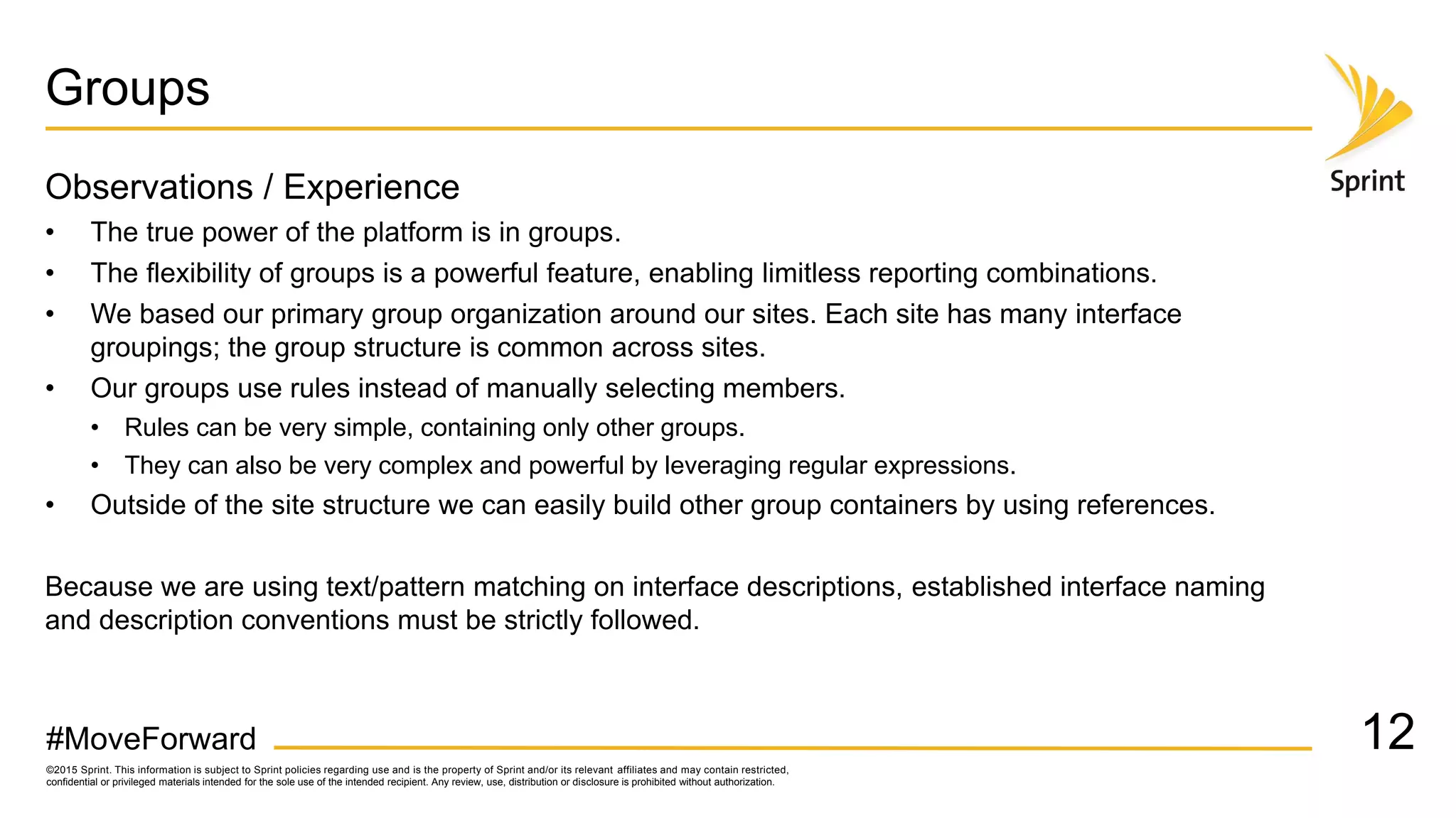 ©2015 Sprint. This information is subject to Sprint policies regarding use and is the property of Sprint and/or its relevant affiliates and may contain restricted,
confidential or privileged materials intended for the sole use of the intended recipient. Any review, use, distribution or disclosure is prohibited without authorization.
#MoveForward
Groups
Observations / Experience
• The true power of the platform is in groups.
• The flexibility of groups is a powerful feature, enabling limitless reporting combinations.
• We based our primary group organization around our sites. Each site has many interface
groupings; the group structure is common across sites.
• Our groups use rules instead of manually selecting members.
• Rules can be very simple, containing only other groups.
• They can also be very complex and powerful by leveraging regular expressions.
• Outside of the site structure we can easily build other group containers by using references.
Because we are using text/pattern matching on interface descriptions, established interface naming
and description conventions must be strictly followed.
12
 