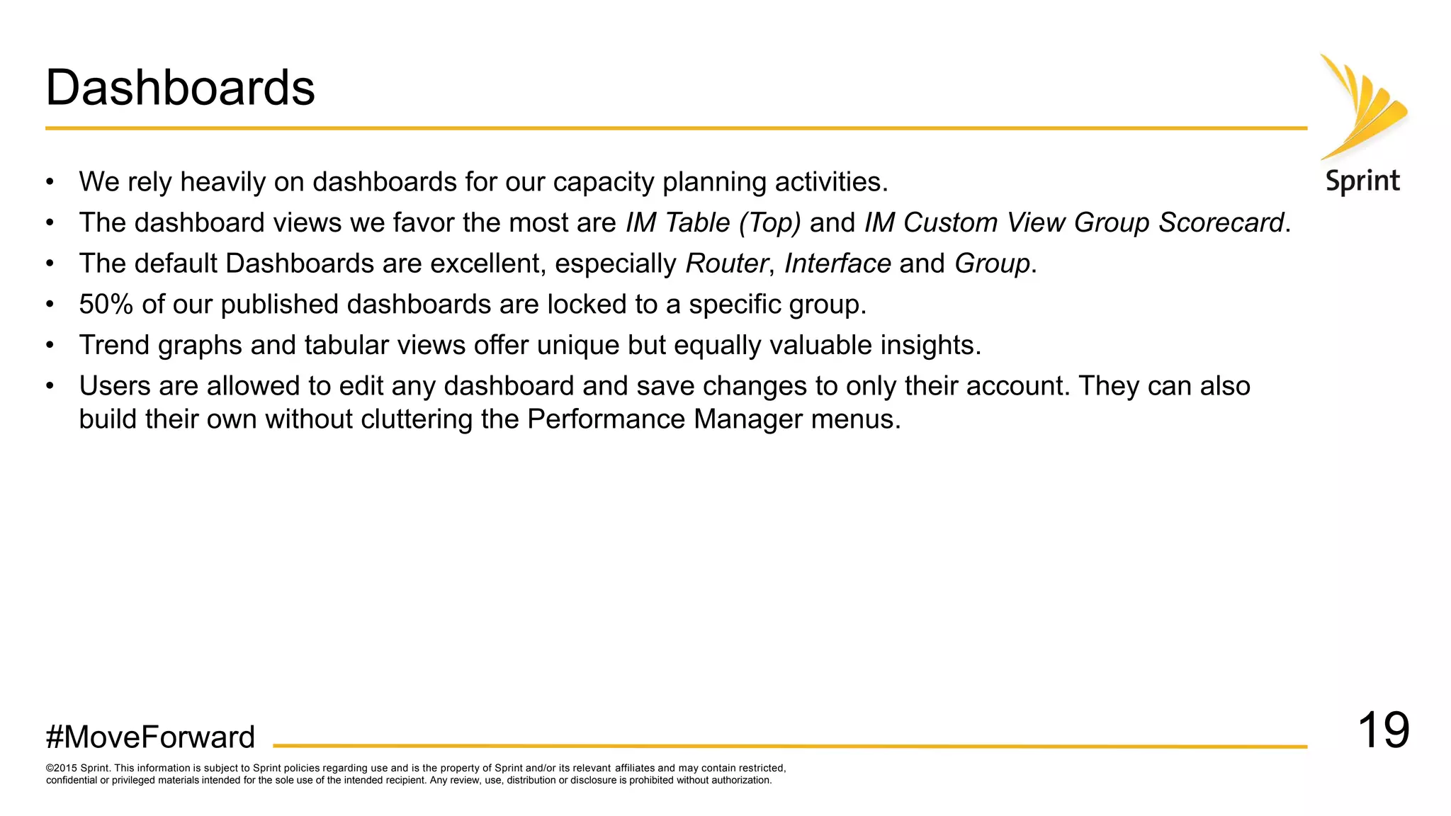 ©2015 Sprint. This information is subject to Sprint policies regarding use and is the property of Sprint and/or its relevant affiliates and may contain restricted,
confidential or privileged materials intended for the sole use of the intended recipient. Any review, use, distribution or disclosure is prohibited without authorization.
#MoveForward
Dashboards
• We rely heavily on dashboards for our capacity planning activities.
• The dashboard views we favor the most are IM Table (Top) and IM Custom View Group Scorecard.
• The default Dashboards are excellent, especially Router, Interface and Group.
• 50% of our published dashboards are locked to a specific group.
• Trend graphs and tabular views offer unique but equally valuable insights.
• Users are allowed to edit any dashboard and save changes to only their account. They can also
build their own without cluttering the Performance Manager menus.
19
 