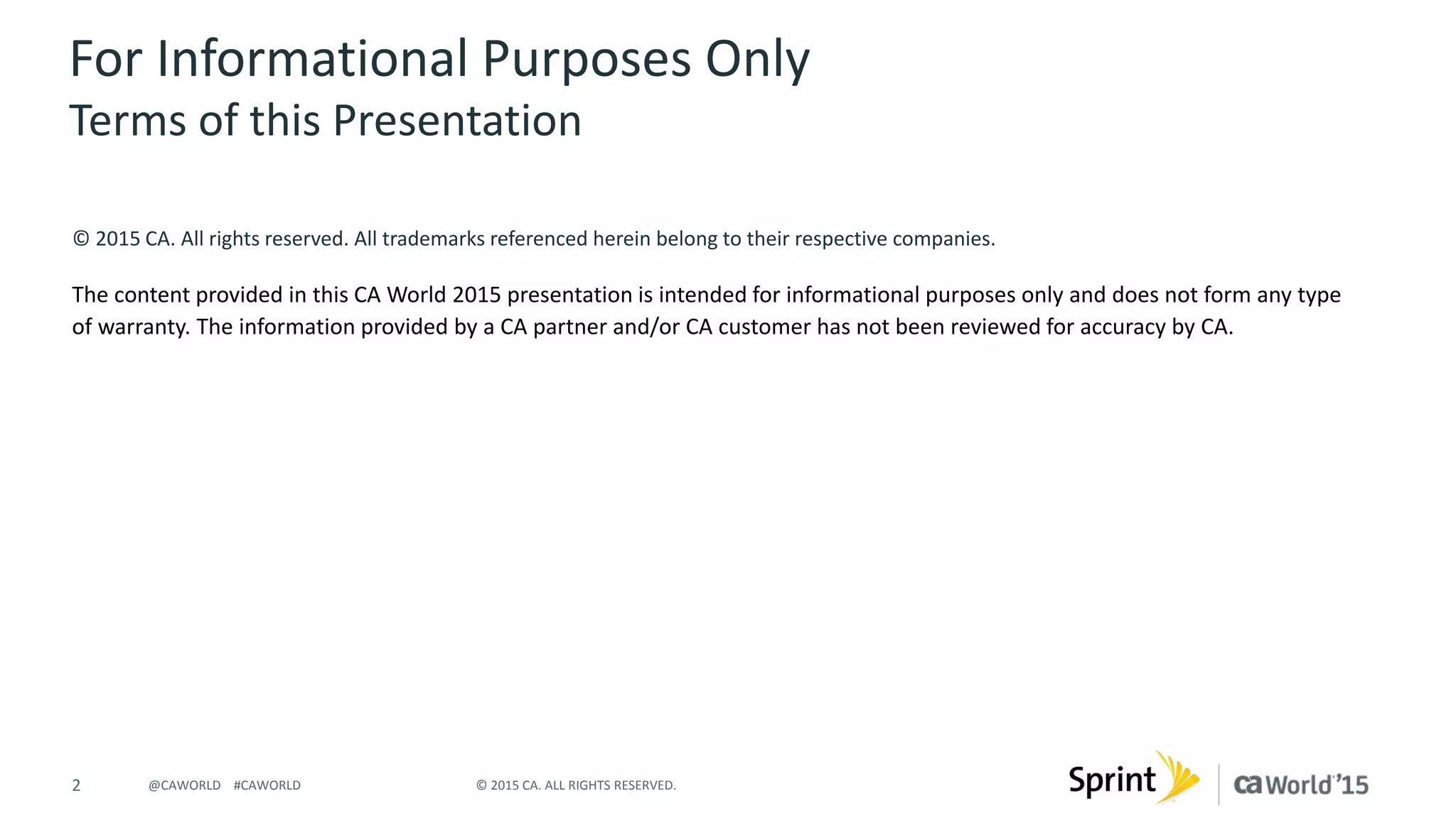 2 © 2015 CA. ALL RIGHTS RESERVED.@CAWORLD #CAWORLD
© 2015 CA. All rights reserved. All trademarks referenced herein belong to their respective companies.
The content provided in this CA World 2015 presentation is intended for informational purposes only and does not form any type
of warranty. The information provided by a CA partner and/or CA customer has not been reviewed for accuracy by CA.
For Informational Purposes Only
Terms of this Presentation
 