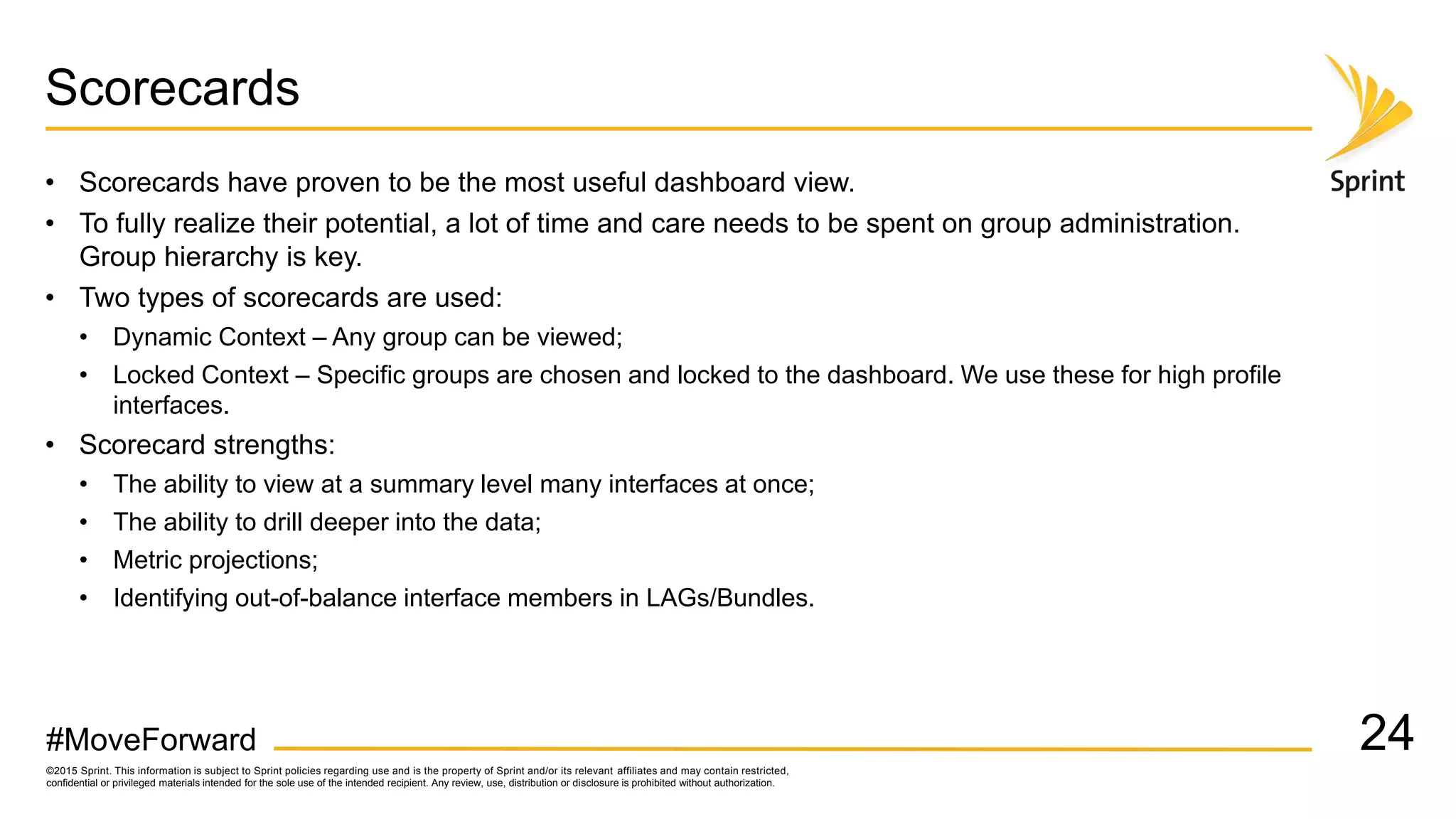 ©2015 Sprint. This information is subject to Sprint policies regarding use and is the property of Sprint and/or its relevant affiliates and may contain restricted,
confidential or privileged materials intended for the sole use of the intended recipient. Any review, use, distribution or disclosure is prohibited without authorization.
#MoveForward
Scorecards
• Scorecards have proven to be the most useful dashboard view.
• To fully realize their potential, a lot of time and care needs to be spent on group administration.
Group hierarchy is key.
• Two types of scorecards are used:
• Dynamic Context – Any group can be viewed;
• Locked Context – Specific groups are chosen and locked to the dashboard. We use these for high profile
interfaces.
• Scorecard strengths:
• The ability to view at a summary level many interfaces at once;
• The ability to drill deeper into the data;
• Metric projections;
• Identifying out-of-balance interface members in LAGs/Bundles.
24
 