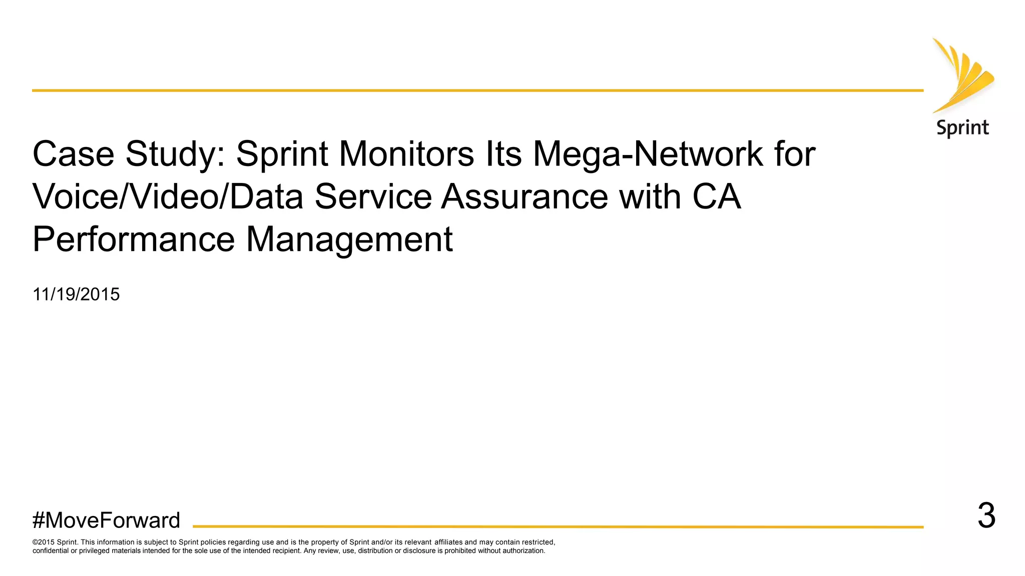 ©2015 Sprint. This information is subject to Sprint policies regarding use and is the property of Sprint and/or its relevant affiliates and may contain restricted,
confidential or privileged materials intended for the sole use of the intended recipient. Any review, use, distribution or disclosure is prohibited without authorization.
#MoveForward
Case Study: Sprint Monitors Its Mega-Network for
Voice/Video/Data Service Assurance with CA
Performance Management
3
11/19/2015
 