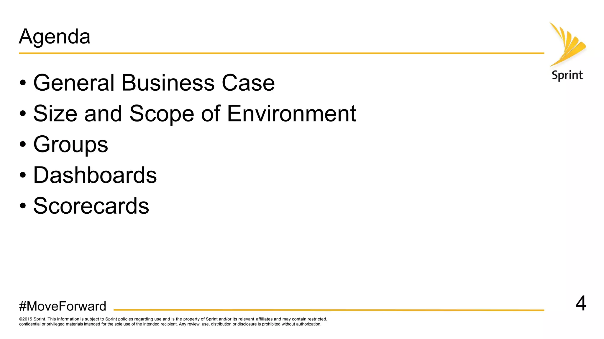 ©2015 Sprint. This information is subject to Sprint policies regarding use and is the property of Sprint and/or its relevant affiliates and may contain restricted,
confidential or privileged materials intended for the sole use of the intended recipient. Any review, use, distribution or disclosure is prohibited without authorization.
#MoveForward
Agenda
• General Business Case
• Size and Scope of Environment
• Groups
• Dashboards
• Scorecards
4
 