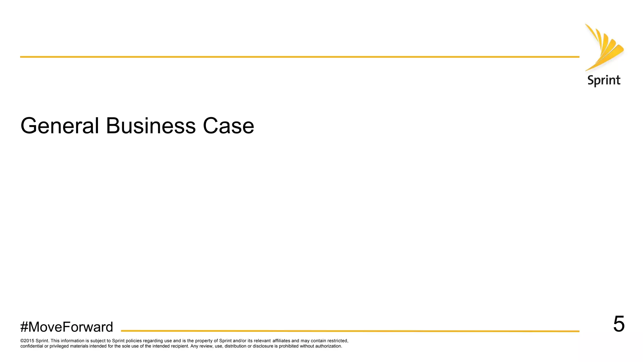 ©2015 Sprint. This information is subject to Sprint policies regarding use and is the property of Sprint and/or its relevant affiliates and may contain restricted,
confidential or privileged materials intended for the sole use of the intended recipient. Any review, use, distribution or disclosure is prohibited without authorization.
#MoveForward
General Business Case
5
 