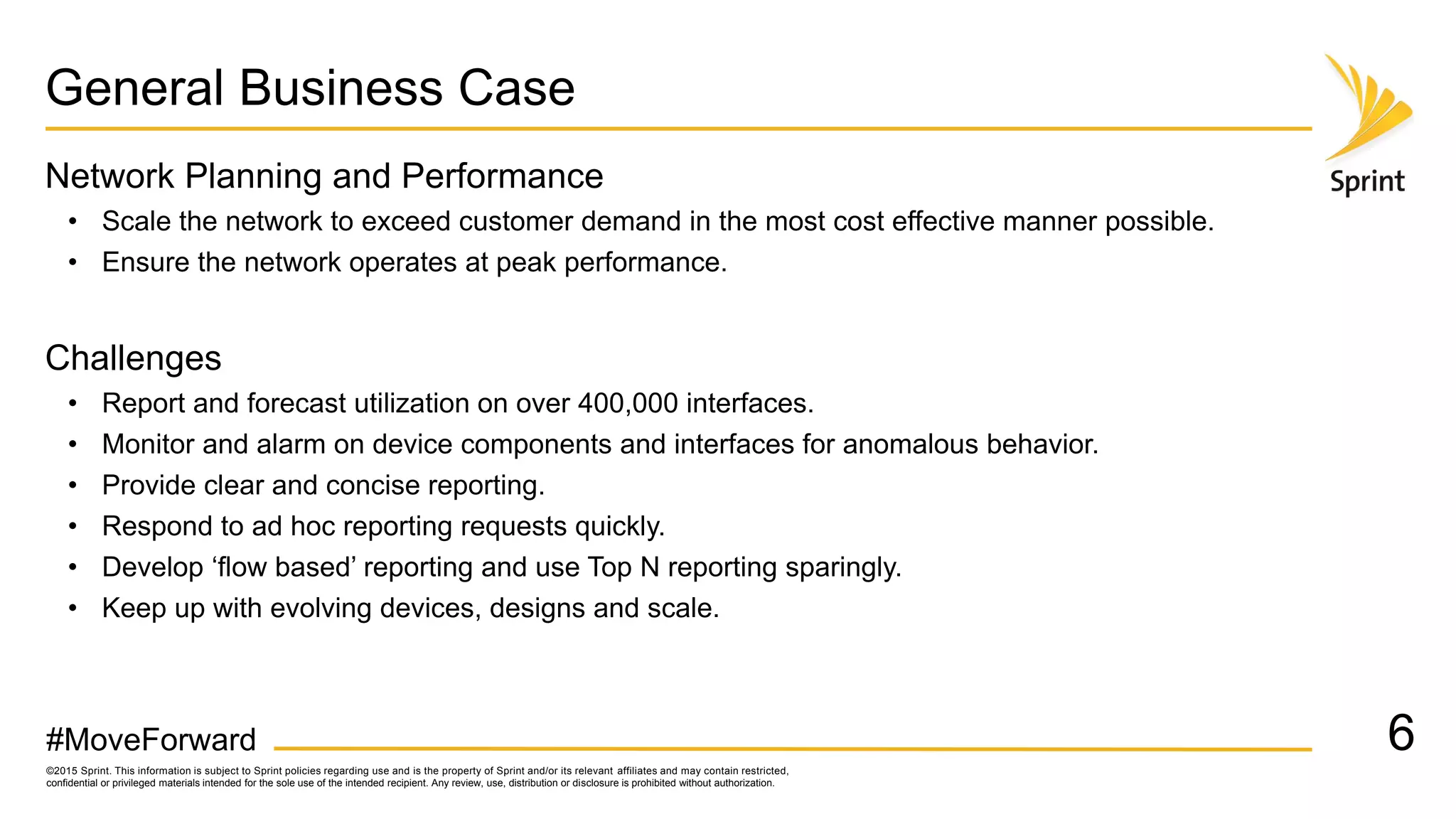 ©2015 Sprint. This information is subject to Sprint policies regarding use and is the property of Sprint and/or its relevant affiliates and may contain restricted,
confidential or privileged materials intended for the sole use of the intended recipient. Any review, use, distribution or disclosure is prohibited without authorization.
#MoveForward
General Business Case
Network Planning and Performance
• Scale the network to exceed customer demand in the most cost effective manner possible.
• Ensure the network operates at peak performance.
Challenges
• Report and forecast utilization on over 400,000 interfaces.
• Monitor and alarm on device components and interfaces for anomalous behavior.
• Provide clear and concise reporting.
• Respond to ad hoc reporting requests quickly.
• Develop ‘flow based’ reporting and use Top N reporting sparingly.
• Keep up with evolving devices, designs and scale.
6
 