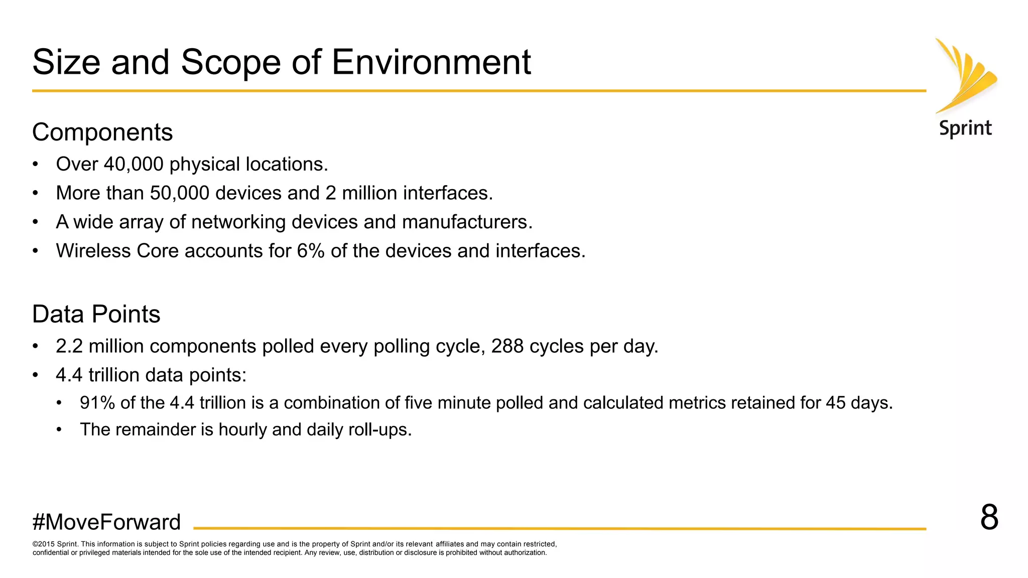 ©2015 Sprint. This information is subject to Sprint policies regarding use and is the property of Sprint and/or its relevant affiliates and may contain restricted,
confidential or privileged materials intended for the sole use of the intended recipient. Any review, use, distribution or disclosure is prohibited without authorization.
#MoveForward
Size and Scope of Environment
Components
• Over 40,000 physical locations.
• More than 50,000 devices and 2 million interfaces.
• A wide array of networking devices and manufacturers.
• Wireless Core accounts for 6% of the devices and interfaces.
Data Points
• 2.2 million components polled every polling cycle, 288 cycles per day.
• 4.4 trillion data points:
• 91% of the 4.4 trillion is a combination of five minute polled and calculated metrics retained for 45 days.
• The remainder is hourly and daily roll-ups.
8
 