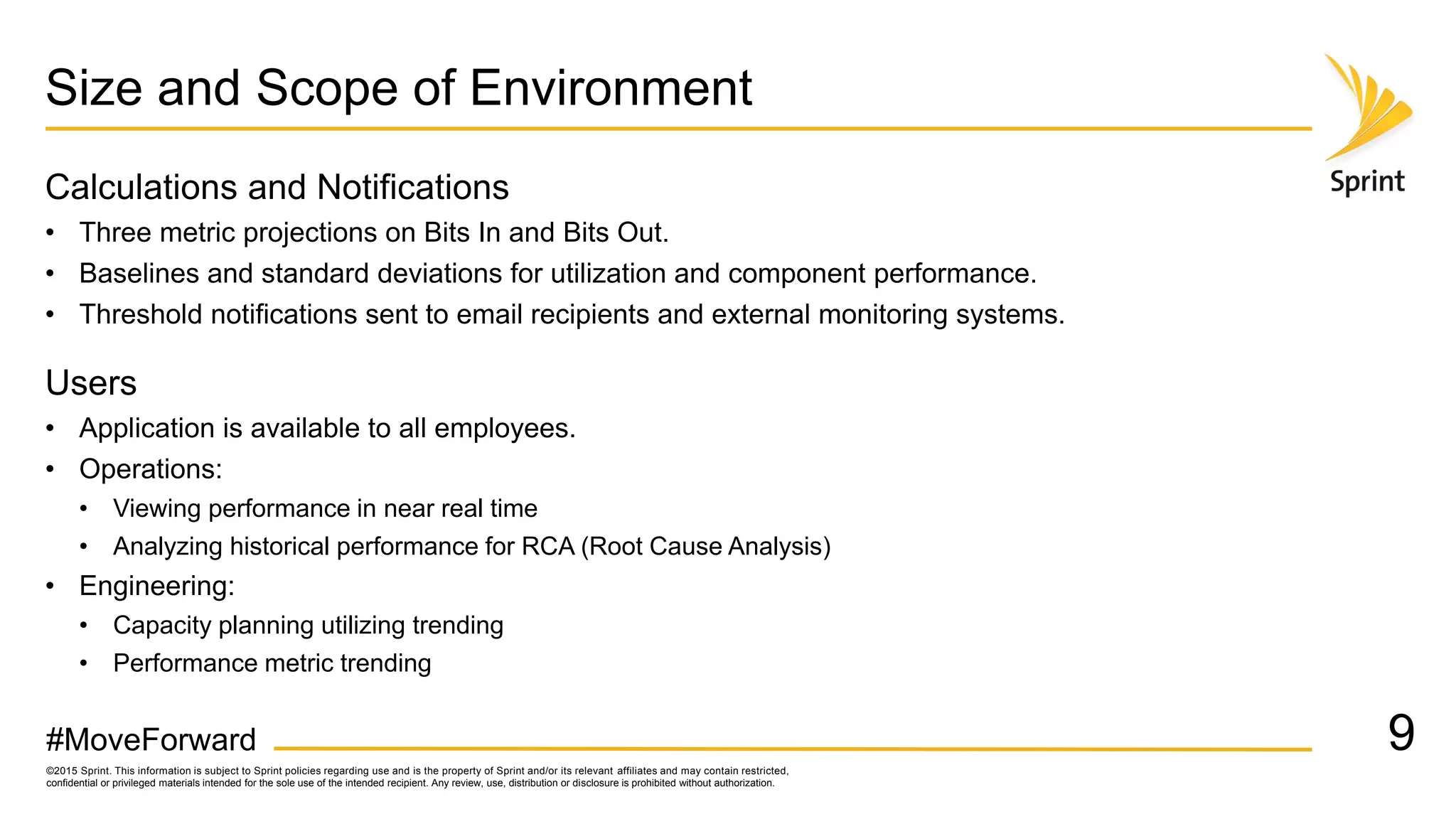 ©2015 Sprint. This information is subject to Sprint policies regarding use and is the property of Sprint and/or its relevant affiliates and may contain restricted,
confidential or privileged materials intended for the sole use of the intended recipient. Any review, use, distribution or disclosure is prohibited without authorization.
#MoveForward
Size and Scope of Environment
Calculations and Notifications
• Three metric projections on Bits In and Bits Out.
• Baselines and standard deviations for utilization and component performance.
• Threshold notifications sent to email recipients and external monitoring systems.
Users
• Application is available to all employees.
• Operations:
• Viewing performance in near real time
• Analyzing historical performance for RCA (Root Cause Analysis)
• Engineering:
• Capacity planning utilizing trending
• Performance metric trending
9
 