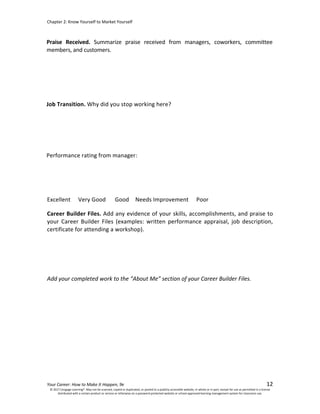 Chapter 2: Know Yourself to Market Yourself
Your Career: How to Make It Happen, 9e 12
Job Transition. Why did you stop working here?
Performance rating from manager:
Excellent Very Good Good Needs Improvement Poor
Career Builder Files. Add any evidence of your skills, accomplishments, and praise to
your Career Builder Files (examples: written performance appraisal, job description,
certificate for attending a workshop).
Add your completed work to the “About Me” section of your Career Builder Files.
© 2017 Cengage Learning®. May not be scanned, copied or duplicated, or posted to a publicly accessible website, in whole or in part, except for use as permitted in a license
distributed with a certain product or service or otherwise on a password-protected website or school-approved learning management system for classroom use.
Praise Received. Summarize praise received from managers, coworkers, committee
members, and customers.
Job was eliminated.
Excellent
None
 
