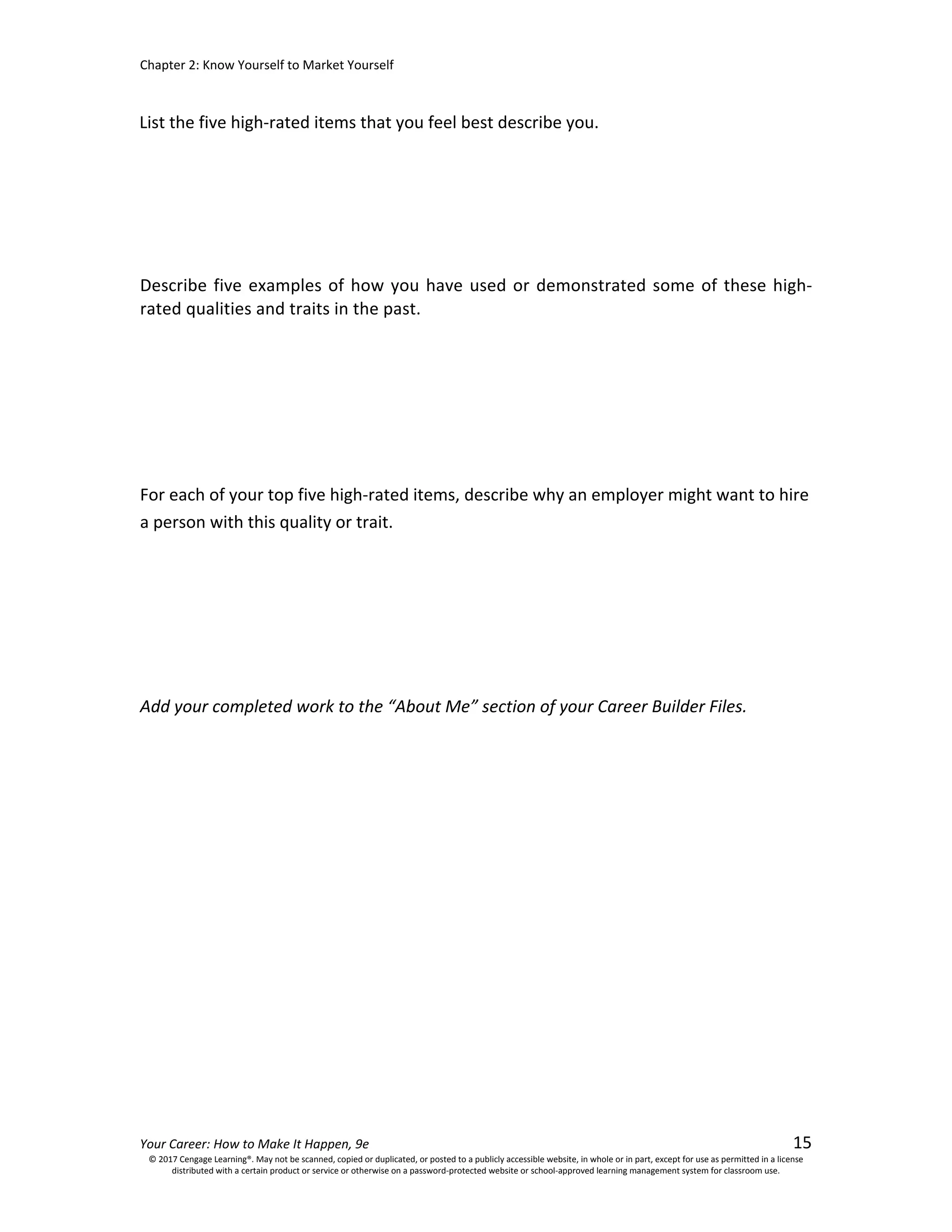 Chapter 2: Know Yourself to Market Yourself
Your Career: How to Make It Happen, 9e 15
Describe five examples of how you have used or demonstrated some of these high-
rated qualities and traits in the past.
For each of your top five high-rated items, describe why an employer might want to hire
a person with this quality or trait.
Add your completed work to the “About Me” section of your Career Builder Files.
© 2017 Cengage Learning®. May not be scanned, copied or duplicated, or posted to a publicly accessible website, in whole or in part, except for use as permitted in a license
distributed with a certain product or service or otherwise on a password-protected website or school-approved learning management system for classroom use.
List the five high-rated items that you feel best describe you.
 