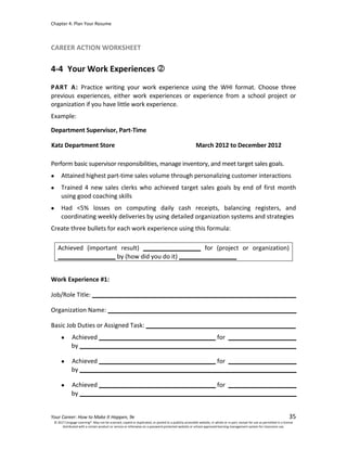 Chapter 4: Plan Your Resume
Your Career: How to Make It Happen, 9e 35
CAREER ACTION WORKSHEET
4-4 Your Work Experiences
PART A: Practice writing your work experience using the WHI format. Choose three
previous experiences, either work experiences or experience from a school project or
organization if you have little work experience.
Example:
Department Supervisor, Part-Time
Katz Department Store March 2012 to December 2012
Perform basic supervisor responsibilities, manage inventory, and meet target sales goals.
• Attained highest part-time sales volume through personalizing customer interactions
• Trained 4 new sales clerks who achieved target sales goals by end of first month
using good coaching skills
• Had <5% losses on computing daily cash receipts, balancing registers, and
coordinating weekly deliveries by using detailed organization systems and strategies
Create three bullets for each work experience using this formula:
Achieved (important result) _________________ for (project or organization)
_________________ by (how did you do it) _________________
Work Experience #1:
Job/Role Title:
Organization Name:
Basic Job Duties or Assigned Task:
• Achieved for
by
• Achieved for
by
• Achieved for
by
© 2017 Cengage Learning®. May not be scanned, copied or duplicated, or posted to a publicly accessible website, in whole or in part, except for use as permitted in a license
distributed with a certain product or service or otherwise on a password-protected website or school-approved learning management system for classroom use.
 