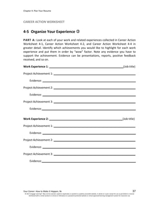 Chapter 4: Plan Your Resume
Your Career: How to Make It Happen, 9e 37
CAREER ACTION WORKSHEET
4-5 Organize Your Experience
PART A: Look at each of your work and related experiences collected in Career Action
Worksheet 4-1, Career Action Worksheet 4-2, and Career Action Worksheet 4-4 in
greater detail. Identify which achievements you would like to highlight for each work
experience and put them in order by “wow” factor. Note any evidence you have to
support the achievement. Evidence can be presentations, reports, positive feedback
received, and so on.
Work Experience 1: (Job title)
Project Achievement 1:
Evidence:
Project Achievement 2:
Evidence:
Project Achievement 3:
Evidence:
Work Experience 2: (Job title)
Project Achievement 1:
Evidence:
Project Achievement 2:
Evidence:
Project Achievement 3:
Evidence:
© 2017 Cengage Learning®. May not be scanned, copied or duplicated, or posted to a publicly accessible website, in whole or in part, except for use as permitted in a license
distributed with a certain product or service or otherwise on a password-protected website or school-approved learning management system for classroom use.
 
