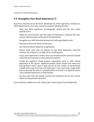 Chapter 5: Write Your Resume
Your Career: How to Make It Happen, 9e 41
CAREER ACTION WORKSHEET
5-3 Strengthen Your Work Experiences
Copy into a new file your Career Action Worksheet 4-4, Work Experiences. Finalize your
Work Experiences for use in your resume by using the following checklist:
Order your Work Experiences chronologically, starting with the most recent
experience first.
Follow the correct format: Job Title, Dates of Employment, Company Title, two-
sentence job description, bullet points of achievements.
Strengthen your WHI-formatted achievements with quantifiable results.
Eliminate unnecessary words and acronyms.
Use industry-relevant keywords as appropriate.
Choose action verbs that are relevant to your Work Experience, using the
reference list in Figure 5-1 on page 114 as a starting point.
If your work experience is limited, have you included relevant paid and nonpaid
internships and volunteer or other pertinent activities?
Include any significant school projects, organization work, or other related
experiences in this section. Significant projects would include ones where you
had significant results, spent a large amount of time, and/or can demonstrate
multiple skills using more than one bullet point. If you need only a single bullet
point to describe the work, it is probably better to include in an Optional section
such as Related Experiences or Organizations.
Use your notes from the sample resumes you reviewed to ensure your resume
makes the best possible impression.
Ensure that these updates are in the “About Jobs” section of your Career Builder Files.
© 2017 Cengage Learning®. May not be scanned, copied or duplicated, or posted to a publicly accessible website, in whole or in part, except for use as permitted in a license
distributed with a certain product or service or otherwise on a password-protected website or school-approved learning management system for classroom use.
 