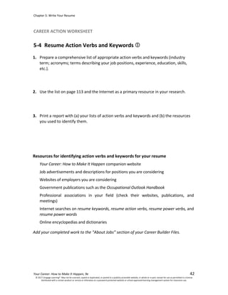 Chapter 5: Write Your Resume
Your Career: How to Make It Happen, 9e 42
CAREER ACTION WORKSHEET
5-4 Resume Action Verbs and Keywords
© 2017 Cengage Learning®. May not be scanned, copied or duplicated, or posted to a publicly accessible website, in whole or in part, except for use as permitted in a license
distributed with a certain product or service or otherwise on a password-protected website or school-approved learning management system for classroom use.
1. Prepare a comprehensive list of appropriate action verbs and keywords (industry
term; acronyms; terms describing your job positions, experience, education, skills,
etc.).
2. Use the list on page 113 and the Internet as a primary resource in your research.
3. Print a report with (a) your lists of action verbs and keywords and (b) the resources
you used to identify them.
Resources for identifying action verbs and keywords for your resume
Your Career: How to Make It Happen companion website
Job advertisements and descriptions for positions you are considering
Websites of employers you are considering
Government publications such as the Occupational Outlook Handbook
Professional associations in your field (check their websites, publications, and
meetings)
Internet searches on resume keywords, resume action verbs, resume power verbs, and
resume power words
Online encyclopedias and dictionaries
Add your completed work to the “About Jobs” section of your Career Builder Files.
 