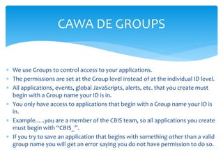 CAWA DE GROUPS
 We use Groups to control access to your applications.
 The permissions are set at the Group level instead of at the individual ID level.
 All applications, events, global JavaScripts, alerts, etc. that you create must
begin with a Group name your ID is in.
 You only have access to applications that begin with a Group name your ID is
in.
 Example…..you are a member of the CBIS team, so all applications you create
must begin with “CBIS_”.
 If you try to save an application that begins with something other than a valid
group name you will get an error saying you do not have permission to do so.
 