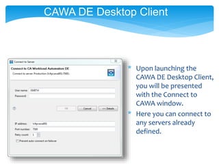 CAWA DE Desktop Client
* Upon launching the
CAWA DE Desktop Client,
you will be presented
with the Connect to
CAWA window.
* Here you can connect to
any servers already
defined.
 