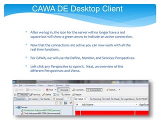 * After we log in, the icon for the server will no longer have a red
square but will show a green arrow to indicate an active connection.
* Now that the connections are active you can now work with all the
real-time functions.
* For CAWA, we will use the Define, Monitor, and Services Perspectives.
* Left click any Perspective to open it. Next, an overview of the
different Perspectives and Views.
CAWA DE Desktop Client
 