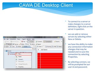 * To connect to a server or
make changes to a server
definition, right-click on the
server in question.
* we can add or remove
servers by selecting either
New or Delete.
* we have the ability to make
any connection information
changes that may be
needed and re-save the
connection by selecting
Properties.
* By selecting connect, we
will be prompted for our
user id and password.
CAWA DE Desktop Client
 