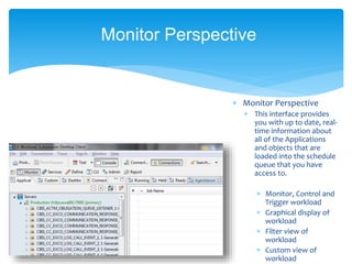  Monitor Perspective
 This interface provides
you with up to date, real-
time information about
all of the Applications
and objects that are
loaded into the schedule
queue that you have
access to.
 Monitor, Control and
Trigger workload
 Graphical display of
workload
 Filter view of
workload
 Custom view of
workload
Monitor Perspective
 